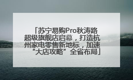 苏宁易购Pro秋涛路超级旗舰店启幕，打造杭州家电零售新地标，加速“大店攻略”全省布局