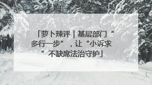 萝卜辣评｜基层部门“多行一步”，让“小诉求”不缺席法治守护