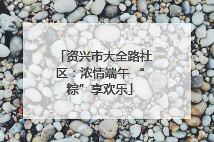 资兴市大全路社区：浓情端午 “粽”享欢乐