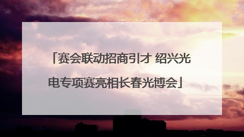 赛会联动招商引才 绍兴光电专项赛亮相长春光博会
