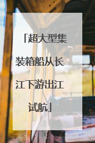 超大型集装箱船从长江下游出江试航