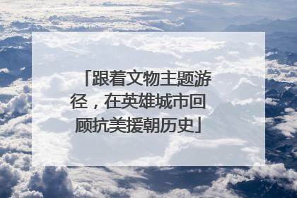 跟着文物主题游径，在英雄城市回顾抗美援朝历史