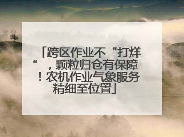 跨区作业不“打烊”，颗粒归仓有保障！农机作业气象服务精细至位置