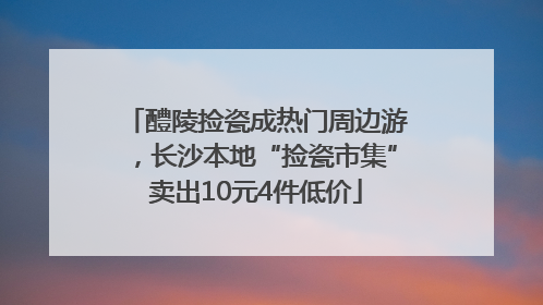 醴陵捡瓷成热门周边游，长沙本地“捡瓷市集”卖出10元4件低价