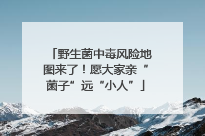 野生菌中毒风险地图来了！愿大家亲“菌子”远“小人”