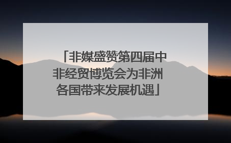 非媒盛赞第四届中非经贸博览会为非洲各国带来发展机遇