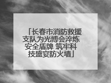 长春市消防救援支队为光博会淬炼安全盾牌 筑牢科技盛宴防火墙