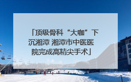 顶级骨科“大咖”下沉湘潭 湘潭市中医医院完成高精尖手术