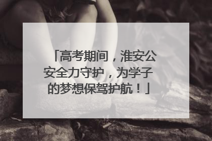 高考期间，淮安公安全力守护，为学子的梦想保驾护航！