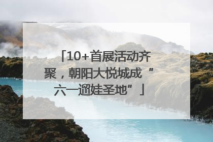 10+首展活动齐聚，朝阳大悦城成“六一遛娃圣地”