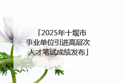 2025年十堰市事业单位引进高层次人才笔试成绩发布