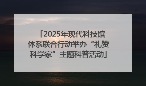 2025年现代科技馆体系联合行动举办“礼赞科学家”主题科普活动