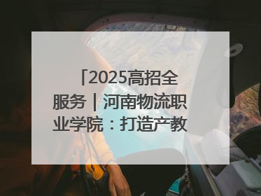 2025高招全服务｜河南物流职业学院：打造产教融合新高地 推动高质量快速发展