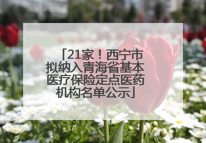 21家！西宁市拟纳入青海省基本医疗保险定点医药机构名单公示