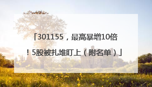 301155，最高暴增10倍！5股被扎堆盯上（附名单）