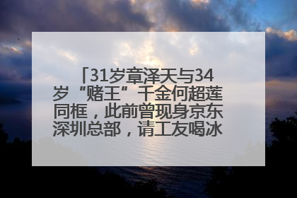 31岁章泽天与34岁“赌王”千金何超莲同框，此前曾现身京东深圳总部，请工友喝冰饮，点了300多杯