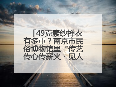 49克素纱禅衣有多重？南京市民俗博物馆里“传艺传心传薪火・见人见物见生活”
