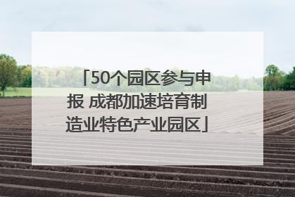 50个园区参与申报 成都加速培育制造业特色产业园区